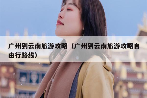 广州到云南旅游攻略（广州到云南旅游攻略自由行路线）