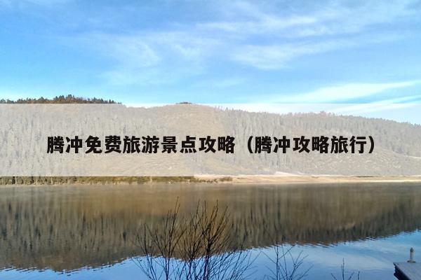 腾冲免费旅游景点攻略（腾冲攻略旅行）