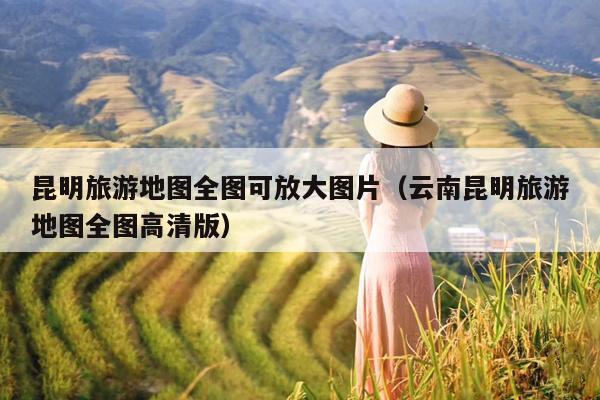 昆明旅游地图全图可放大图片（云南昆明旅游地图全图高清版）