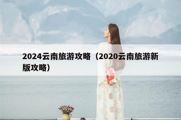 2024云南旅游攻略（2020云南旅游新版攻略）