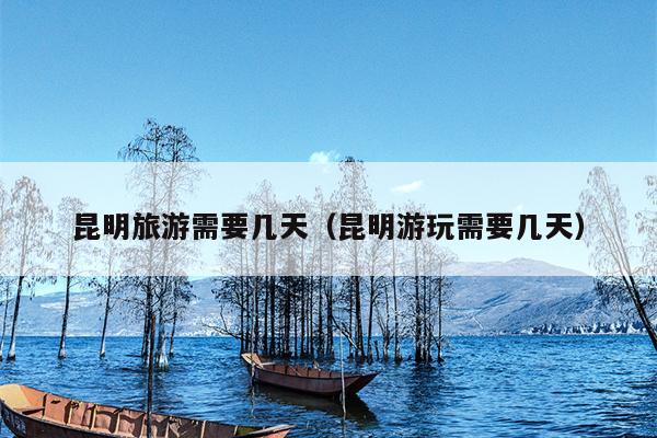 昆明旅游需要几天（昆明游玩需要几天）