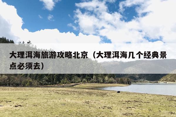 大理洱海旅游攻略北京（大理洱海几个经典景点必须去）