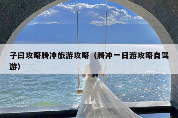 子曰攻略腾冲旅游攻略（腾冲一日游攻略自驾游）