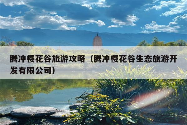 腾冲樱花谷旅游攻略（腾冲樱花谷生态旅游开发有限公司）