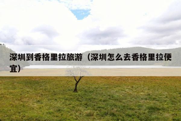 深圳到香格里拉旅游（深圳怎么去香格里拉便宜）