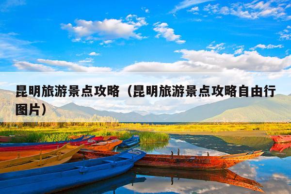 昆明旅游景点攻略（昆明旅游景点攻略自由行图片）