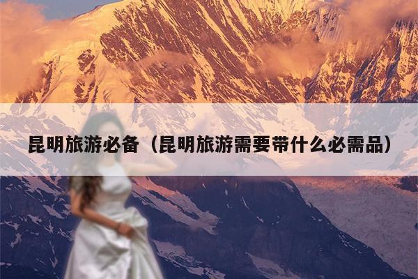 昆明旅游必备（昆明旅游需要带什么必需品）
