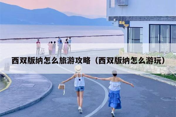 西双版纳怎么旅游攻略（西双版纳怎么游玩）