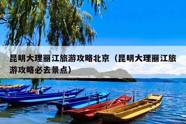昆明大理丽江旅游攻略北京（昆明大理丽江旅游攻略必去景点）