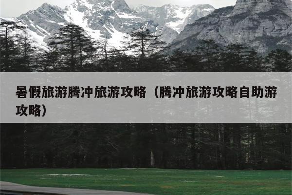 暑假旅游腾冲旅游攻略（腾冲旅游攻略自助游攻略）
