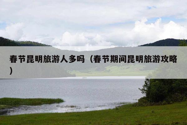 春节昆明旅游人多吗（春节期间昆明旅游攻略）