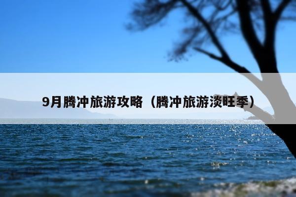 9月腾冲旅游攻略（腾冲旅游淡旺季）