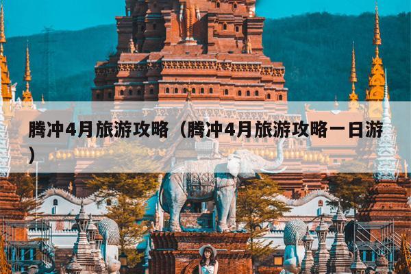 腾冲4月旅游攻略（腾冲4月旅游攻略一日游）