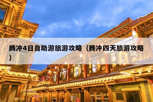 腾冲4日自助游旅游攻略（腾冲四天旅游攻略）