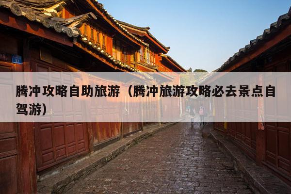 腾冲攻略自助旅游（腾冲旅游攻略必去景点自驾游）