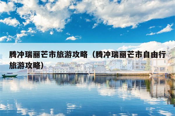 腾冲瑞丽芒市旅游攻略（腾冲瑞丽芒市自由行旅游攻略）