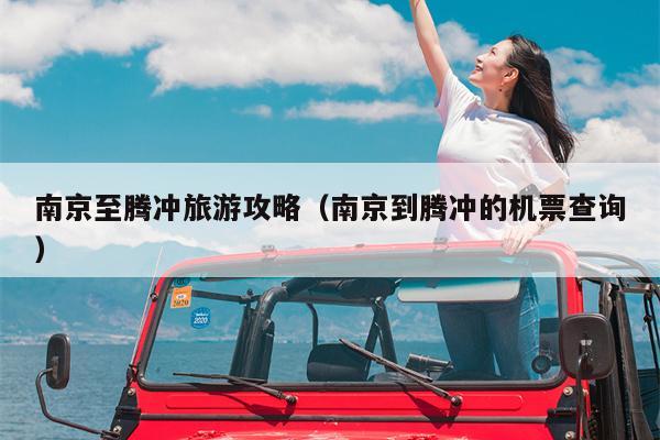 南京至腾冲旅游攻略（南京到腾冲的机票查询）