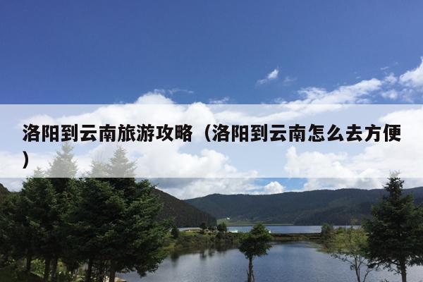 洛阳到云南旅游攻略（洛阳到云南怎么去方便）