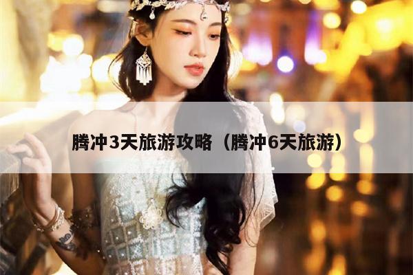 腾冲3天旅游攻略（腾冲6天旅游）