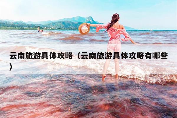 云南旅游具体攻略（云南旅游具体攻略有哪些）