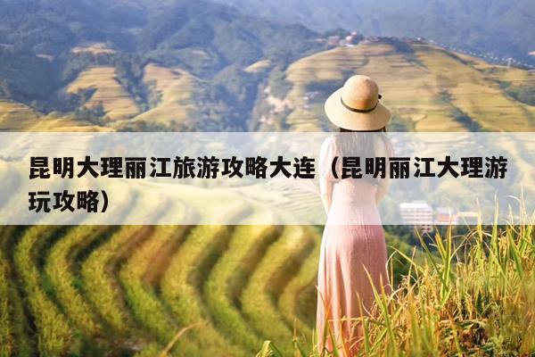 昆明大理丽江旅游攻略大连（昆明丽江大理游玩攻略）
