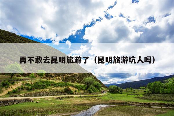 再不敢去昆明旅游了（昆明旅游坑人吗）