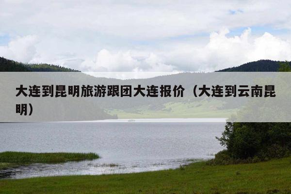 大连到昆明旅游跟团大连报价（大连到云南昆明）