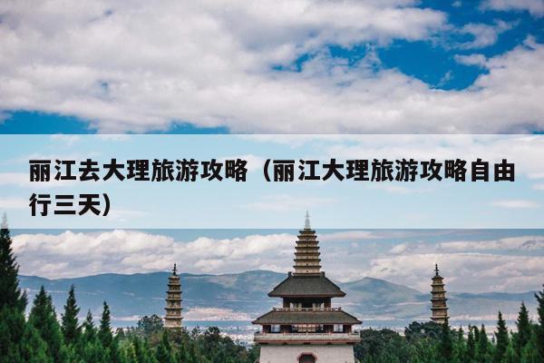 丽江去大理旅游攻略（丽江大理旅游攻略自由行三天）