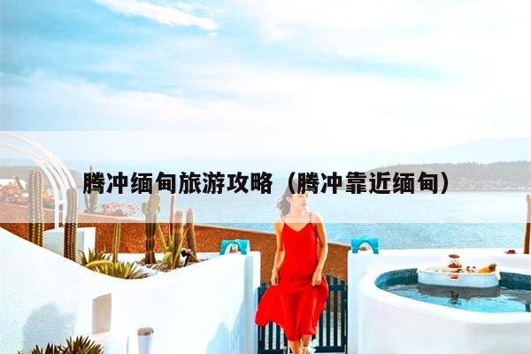 腾冲缅甸旅游攻略（腾冲靠近缅甸）