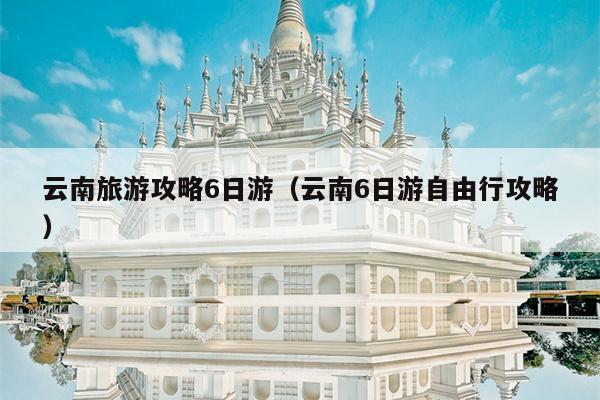 云南旅游攻略6日游（云南6日游自由行攻略）