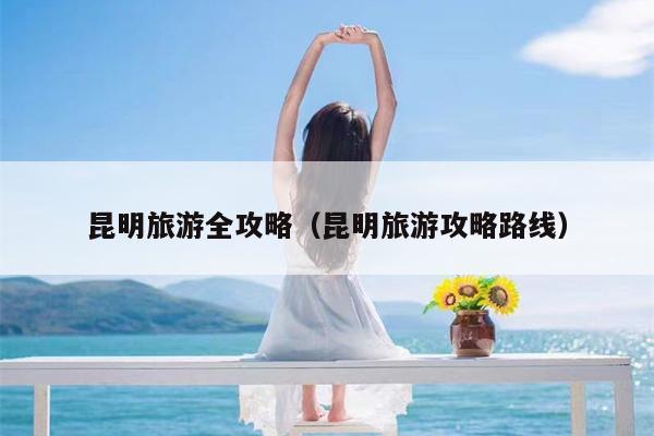 昆明旅游全攻略（昆明旅游攻略路线）