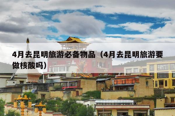 4月去昆明旅游必备物品（4月去昆明旅游要做核酸吗）