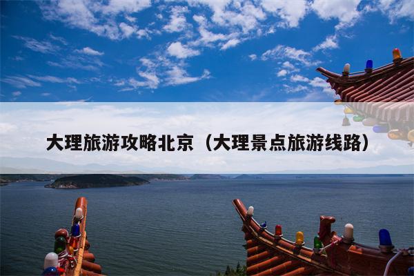 大理旅游攻略北京（大理景点旅游线路）