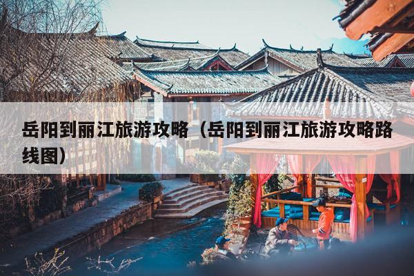 岳阳到丽江旅游攻略（岳阳到丽江旅游攻略路线图）