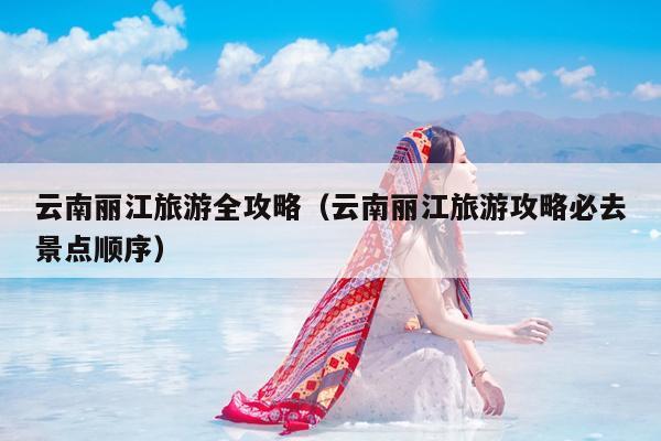 云南丽江旅游全攻略（云南丽江旅游攻略必去景点顺序）