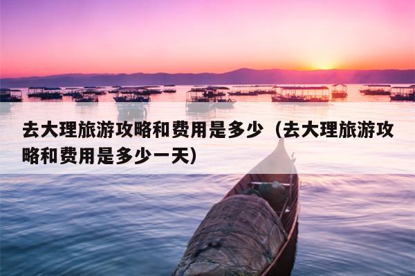 去大理旅游攻略和费用是多少（去大理旅游攻略和费用是多少一天）