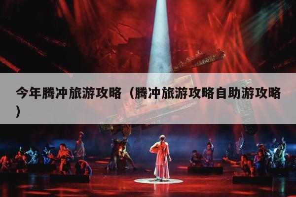 今年腾冲旅游攻略（腾冲旅游攻略自助游攻略）