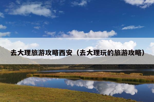 去大理旅游攻略西安（去大理玩的旅游攻略）