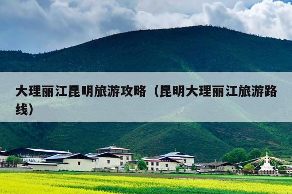 大理丽江昆明旅游攻略（昆明大理丽江旅游路线）