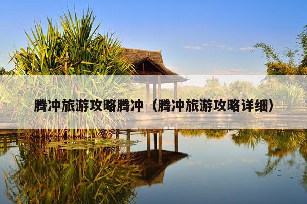 腾冲旅游攻略腾冲（腾冲旅游攻略详细）