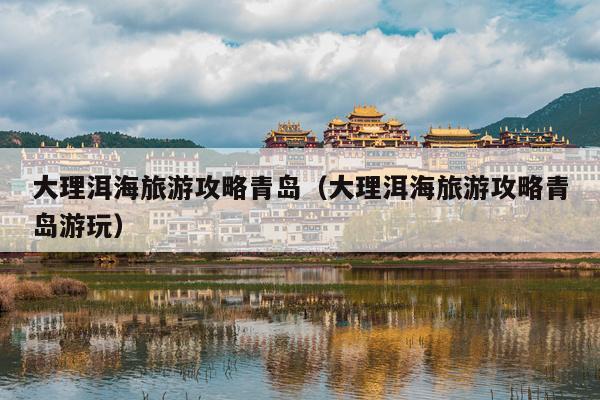 大理洱海旅游攻略青岛（大理洱海旅游攻略青岛游玩）