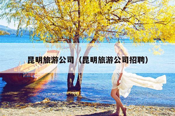 昆明旅游公司（昆明旅游公司招聘）