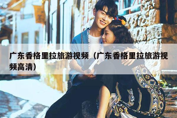 广东香格里拉旅游视频（广东香格里拉旅游视频高清）