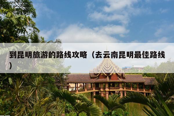 到昆明旅游的路线攻略（去云南昆明最佳路线）