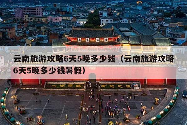 云南旅游攻略6天5晚多少钱（云南旅游攻略6天5晚多少钱暑假）