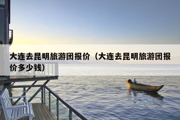 大连去昆明旅游团报价（大连去昆明旅游团报价多少钱）