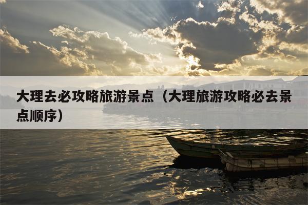 大理去必攻略旅游景点（大理旅游攻略必去景点顺序）