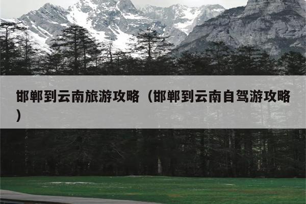 邯郸到云南旅游攻略（邯郸到云南自驾游攻略）
