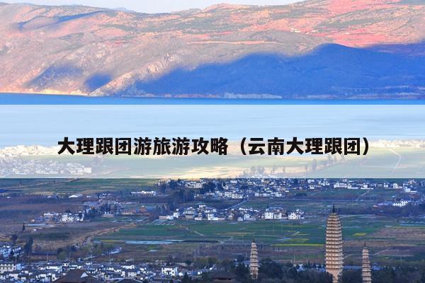 大理跟团游旅游攻略（云南大理跟团）