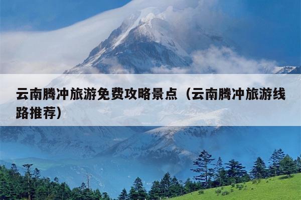 云南腾冲旅游免费攻略景点（云南腾冲旅游线路推荐）